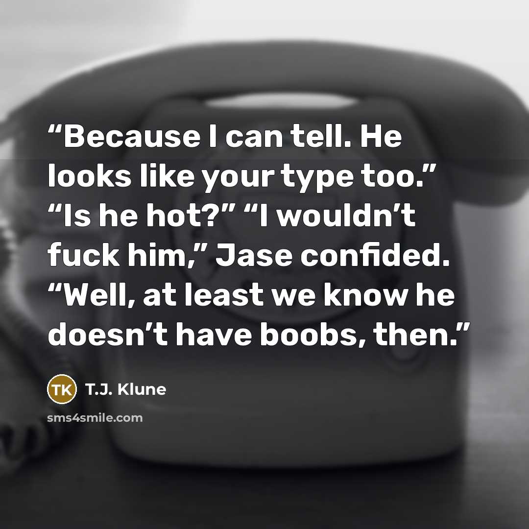 “Because I can tell. He looks like your type too.” “Is he hot?” “I wouldn’t fuck him,” Jase confided. “Well, at least we know he doesn’t have boobs, then.” quote by T.J. Klune