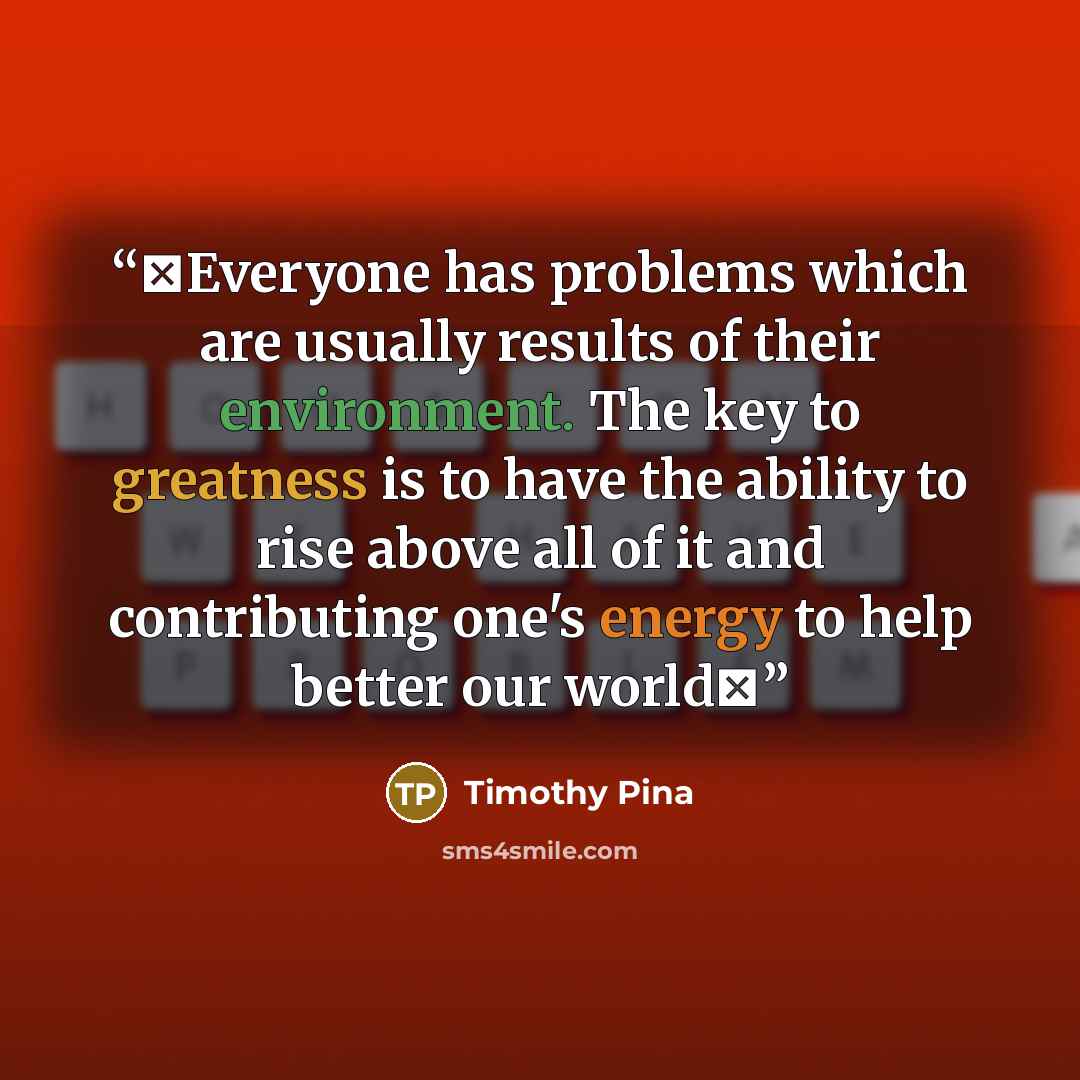 “❤Everyone has problems which are usually results of their environment. The key to greatness is to have the ability to rise above all of it and contributing one's energy to help better our world✌” quote by Timothy Pina