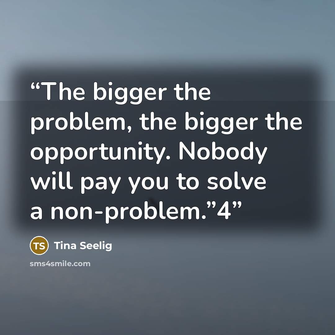 “The bigger the problem, the bigger the opportunity. Nobody will pay you to solve a non-problem.”4” quote by Tina Seelig