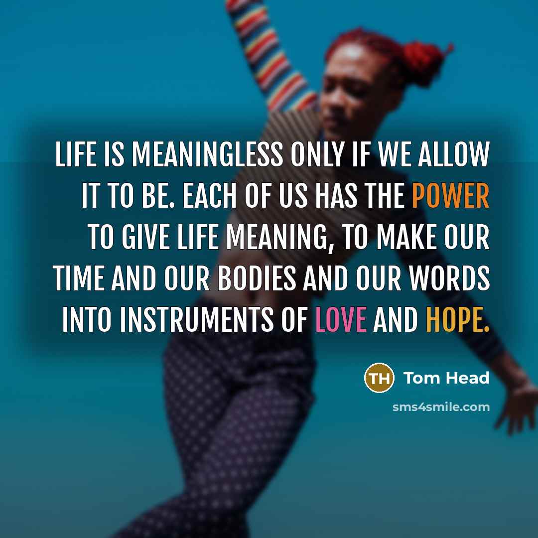 “Life is meaningless only if we allow it to be. Each of us has the power to give life meaning, to make our time and our bodies and our words into instruments of love and hope.” quote by Tom Head
