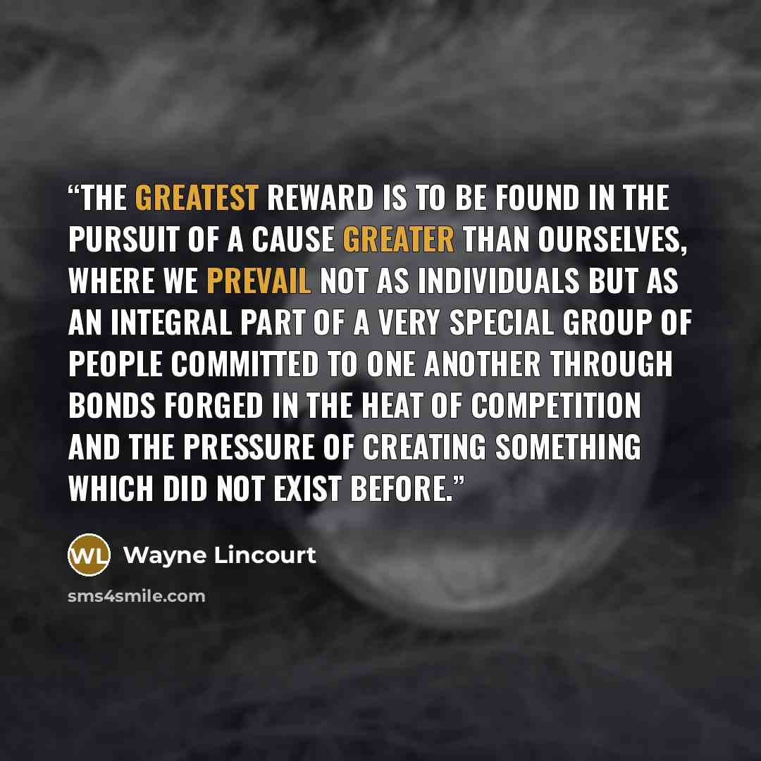 “The greatest reward is to be found in the pursuit of a cause greater than ourselves, where we prevail not as individuals but as an integral part of a very special group of people committed to one another through bonds forged in the heat of competition and the pressure of creating something which…” quote by Wayne Lincourt