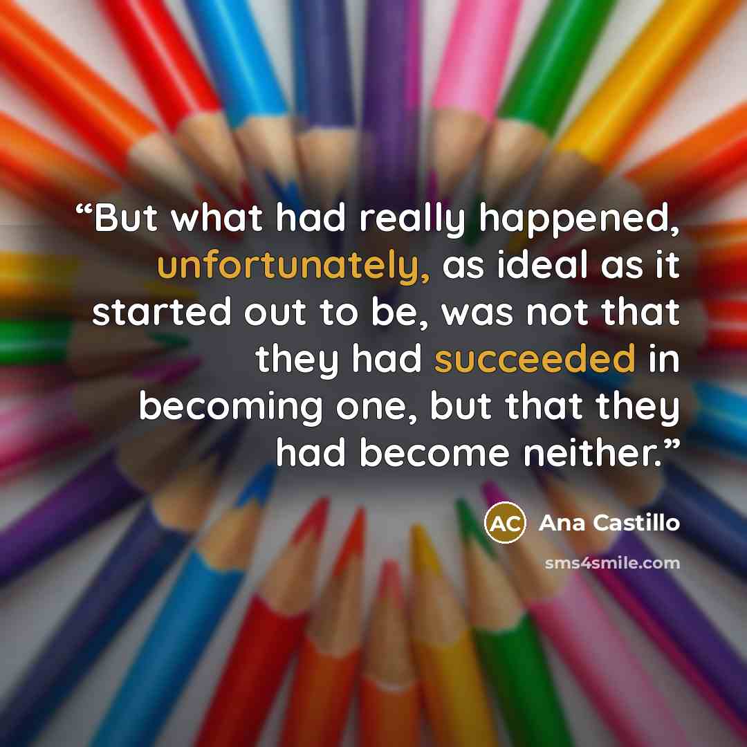 “But what had really happened, unfortunately, as ideal as it started out to be, was not that they had succeeded in becoming one, but that they had become neither.” quote by Ana Castillo