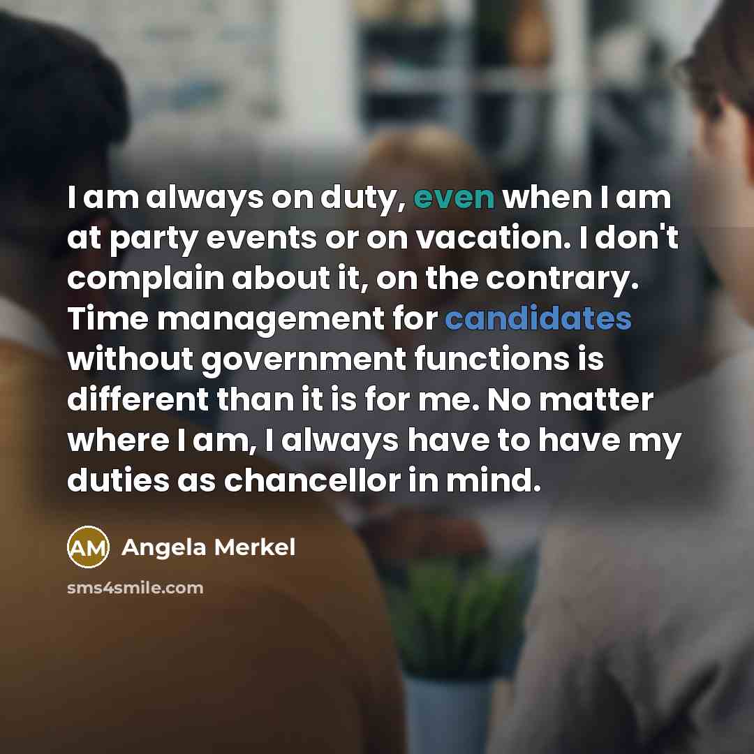 “I am always on duty, even when I am at party events or on vacation. I don't complain about it, on the contrary. Time management for candidates without government functions is different than it is for me. No matter where I am, I always have to have my duties as chancellor in mind.” quote by Angela Merkel