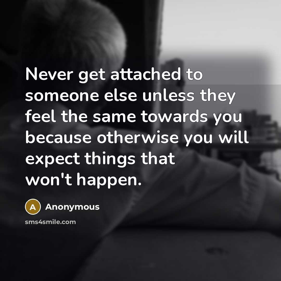 “Never get attached to someone else unless they feel the same towards you because otherwise you will expect things that won't happen.” quote by Anonymous