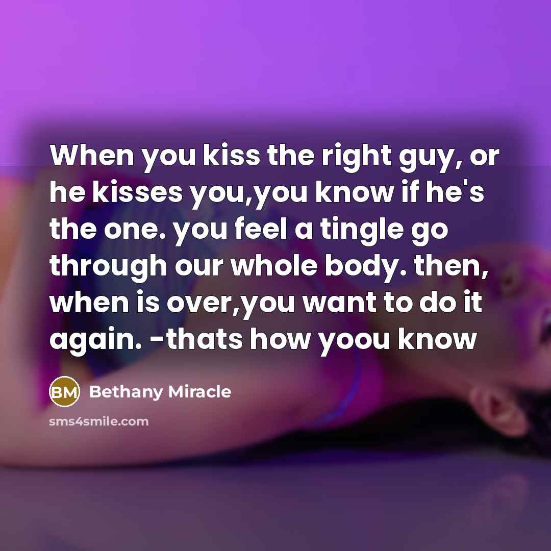 “When you kiss the right guy, or he kisses you,you know if he's the one. you feel a tingle go through our whole body. then, when is over,you want to do it again. -thats how yoou know” quote by Bethany Miracle