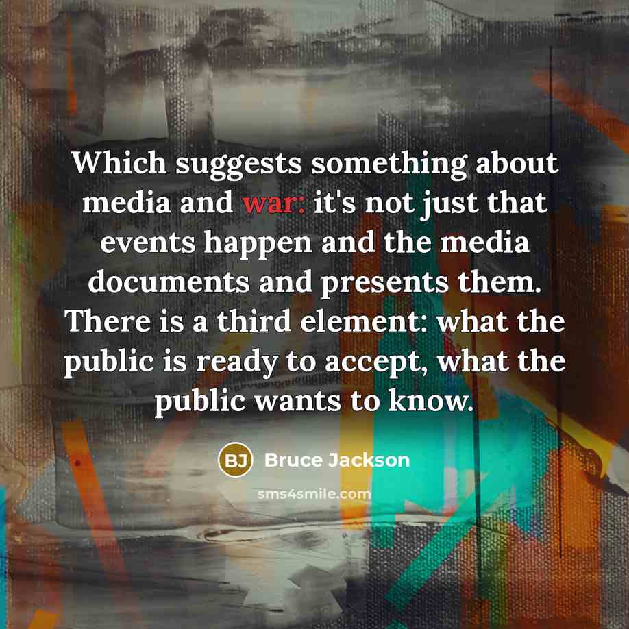 “Which suggests something about media and war: it's not just that events happen and the media documents and presents them. There is a third element: what the public is ready to accept, what the public wants to know.” quote by Bruce Jackson