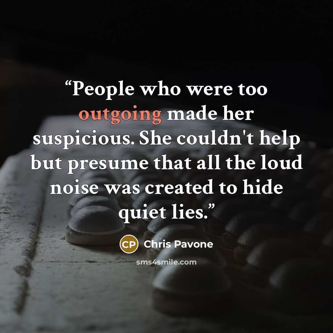 “People who were too outgoing made her suspicious. She couldn't help but presume that all the loud noise was created to hide quiet lies.” quote by Chris Pavone