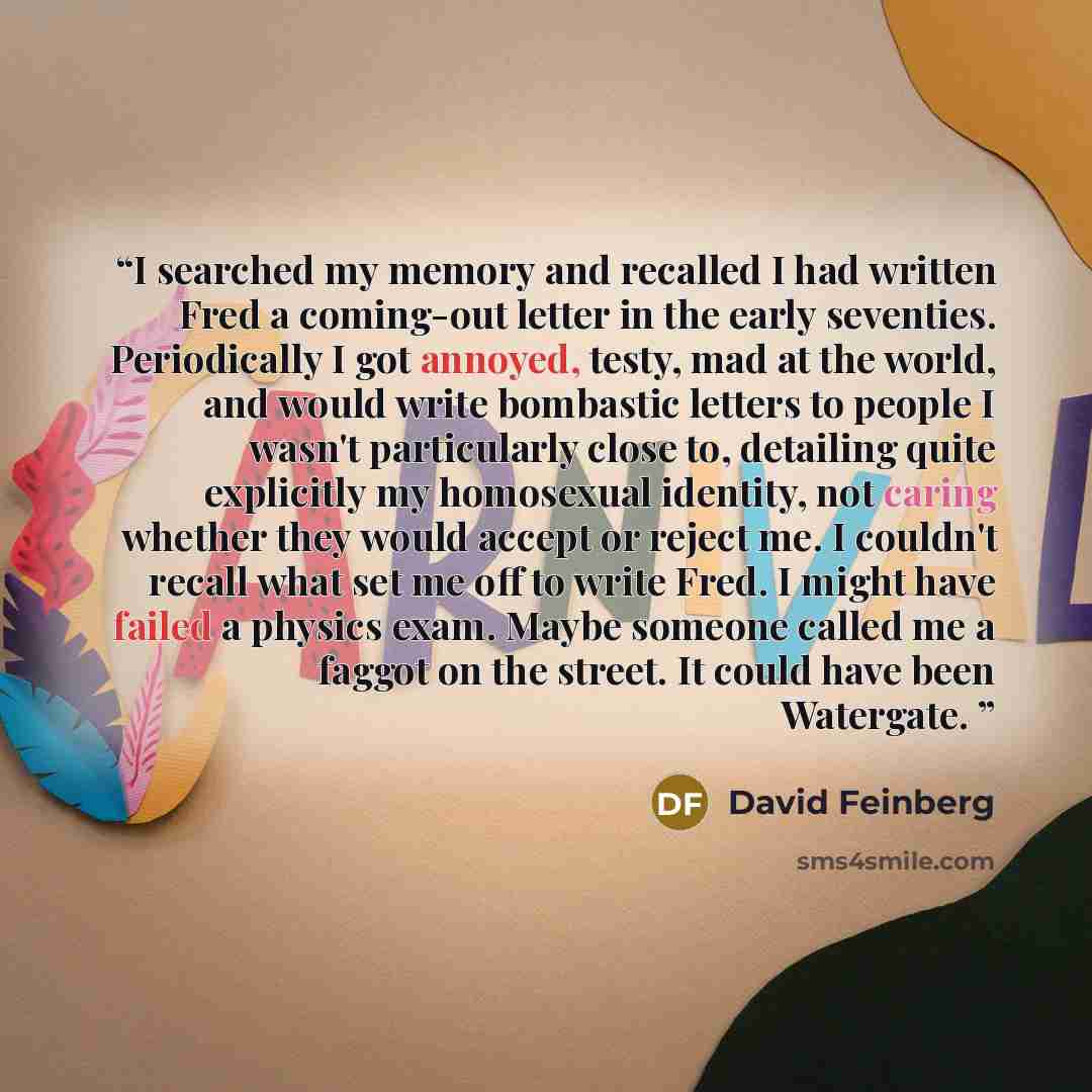 “I searched my memory and recalled I had written Fred a coming-out letter in the early seventies. Periodically I got annoyed, testy, mad at the world, and would write bombastic letters to people I wasn't particularly close to, detailing quite explicitly my homosexual identity, not caring whether…” quote by David Feinberg