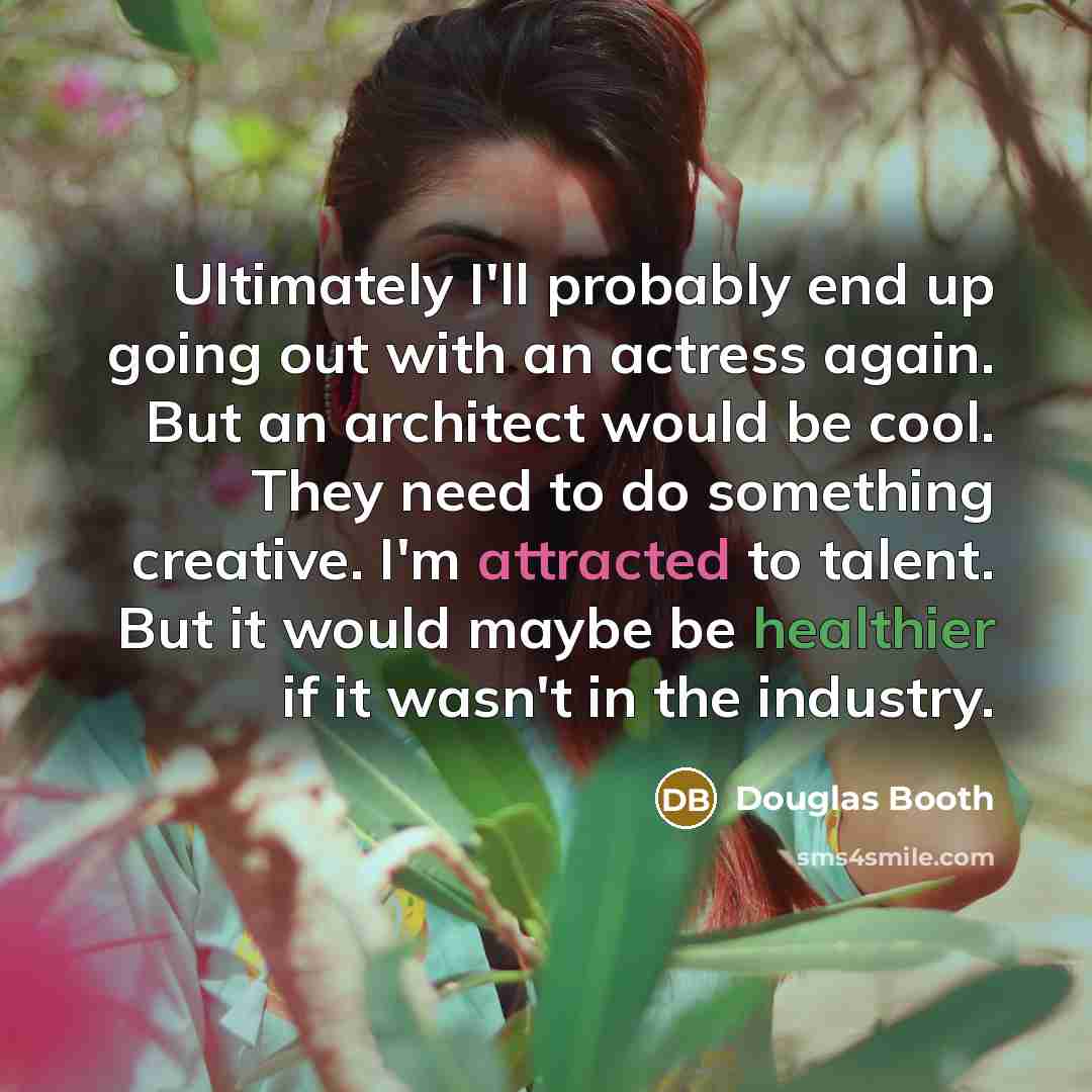 “Ultimately I'll probably end up going out with an actress again. But an architect would be cool. They need to do something creative. I'm attracted to talent. But it would maybe be healthier if it wasn't in the industry.” quote by Douglas Booth