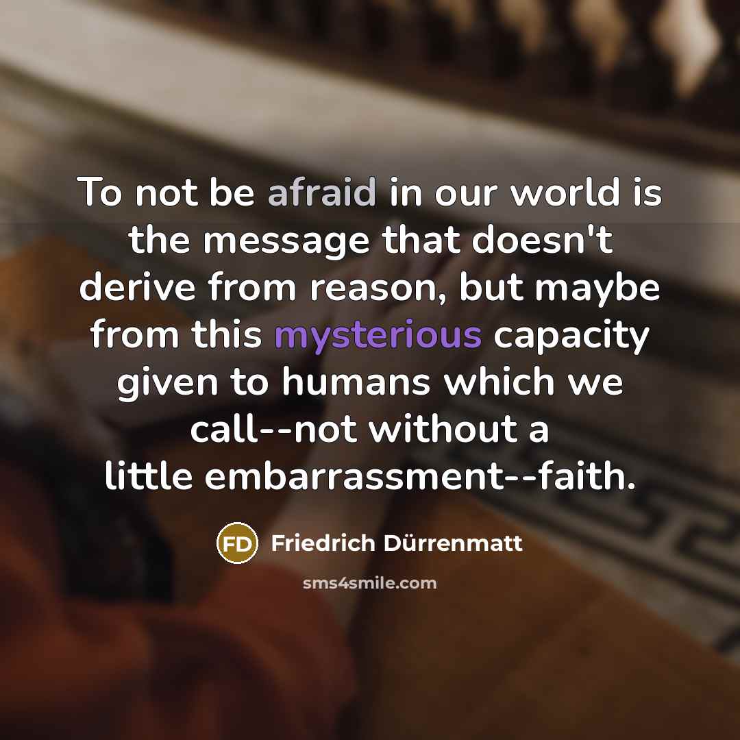 “To not be afraid in our world is the message that doesn't derive from reason, but maybe from this mysterious capacity given to humans which we call--not without a little embarrassment--faith.” quote by Friedrich Durrenmatt