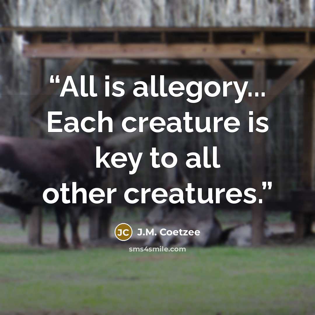 “All is allegory... Each creature is key to all other creatures.” quote by J.M. Coetzee