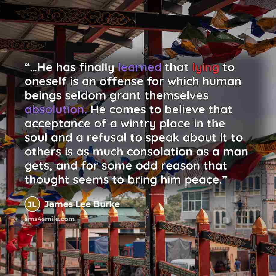 “…He has finally learned that lying to oneself is an offense for which human beings seldom grant themselves absolution. He comes to believe that acceptance of a wintry place in the soul and a refusal to speak about it to others is as much consolation as a man gets, and for some odd reason that…” quote by James Lee Burke