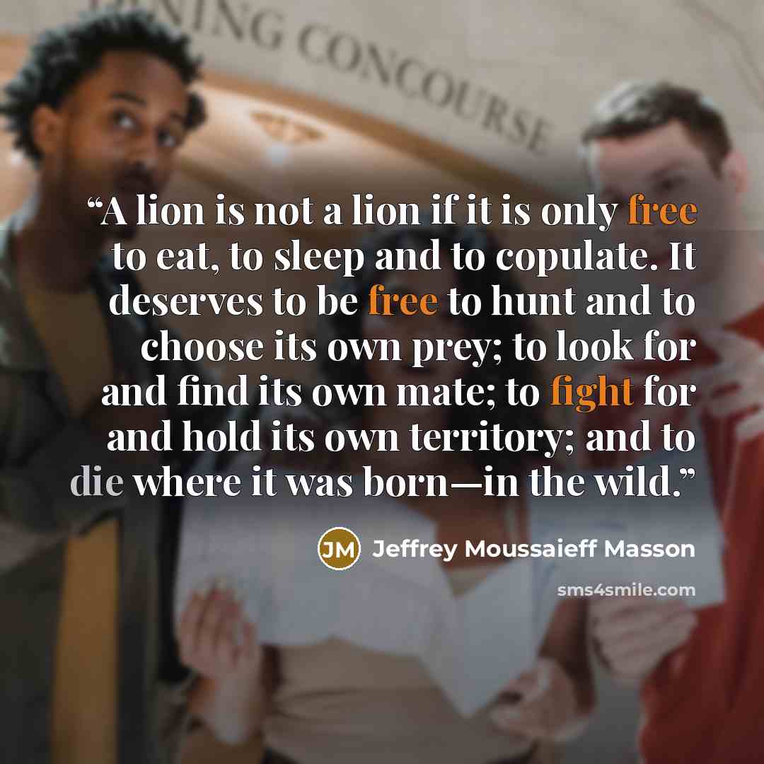 “A lion is not a lion if it is only free to eat, to sleep and to copulate. It deserves to be free to hunt and to choose its own prey; to look for and find its own mate; to fight for and hold its own territory; and to die where it was born—in the wild.” quote by Jeffrey Moussaieff Masson