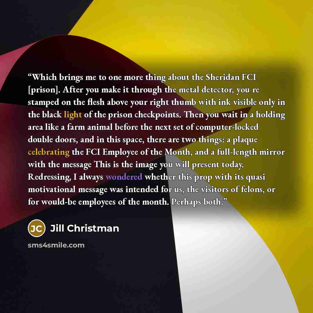 “Which brings me to one more thing about the Sheridan FCI [prison]. After you make it through the metal detector, you re stamped on the flesh above your right thumb with ink visible only in the black light of the prison checkpoints. Then you wait in a holding area like a farm animal before the next…” quote by Jill Christman