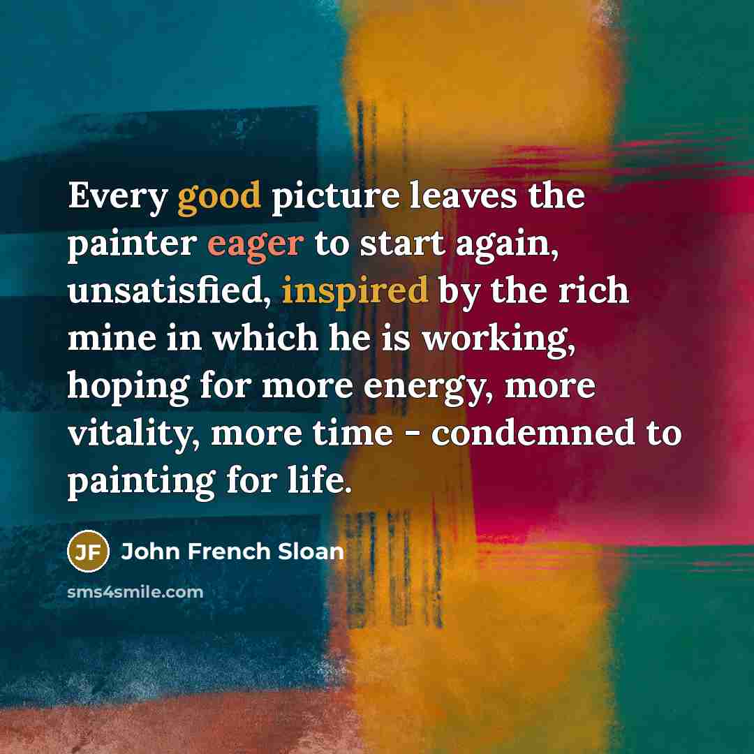 “Every good picture leaves the painter eager to start again, unsatisfied, inspired by the rich mine in which he is working, hoping for more energy, more vitality, more time - condemned to painting for life.” quote by John French Sloan