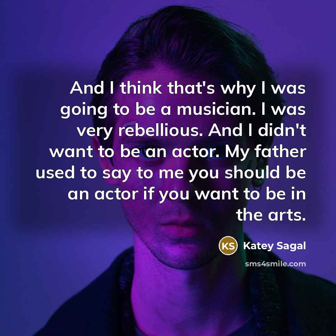 “And I think that's why I was going to be a musician. I was very rebellious. And I didn't want to be an actor. My father used to say to me you should be an actor if you want to be in the arts.” quote by Katey Sagal