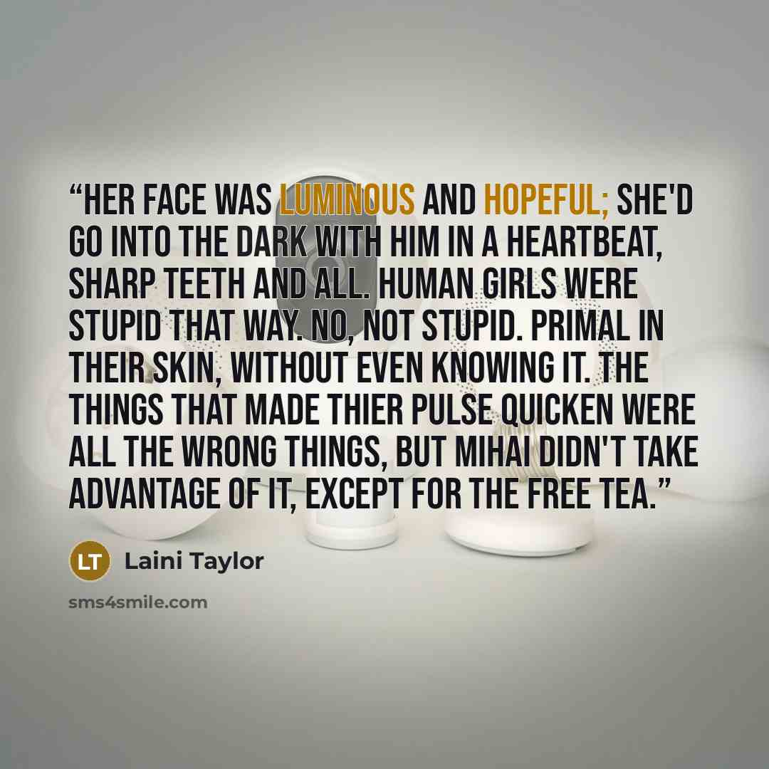 “Her face was luminous and hopeful; she'd go into the dark with him in a heartbeat, sharp teeth and all. Human girls were stupid that way. No, not stupid. Primal in their skin, without even knowing it. The things that made thier pulse quicken were all the wrong things, but Mihai didn't take…” quote by Laini Taylor