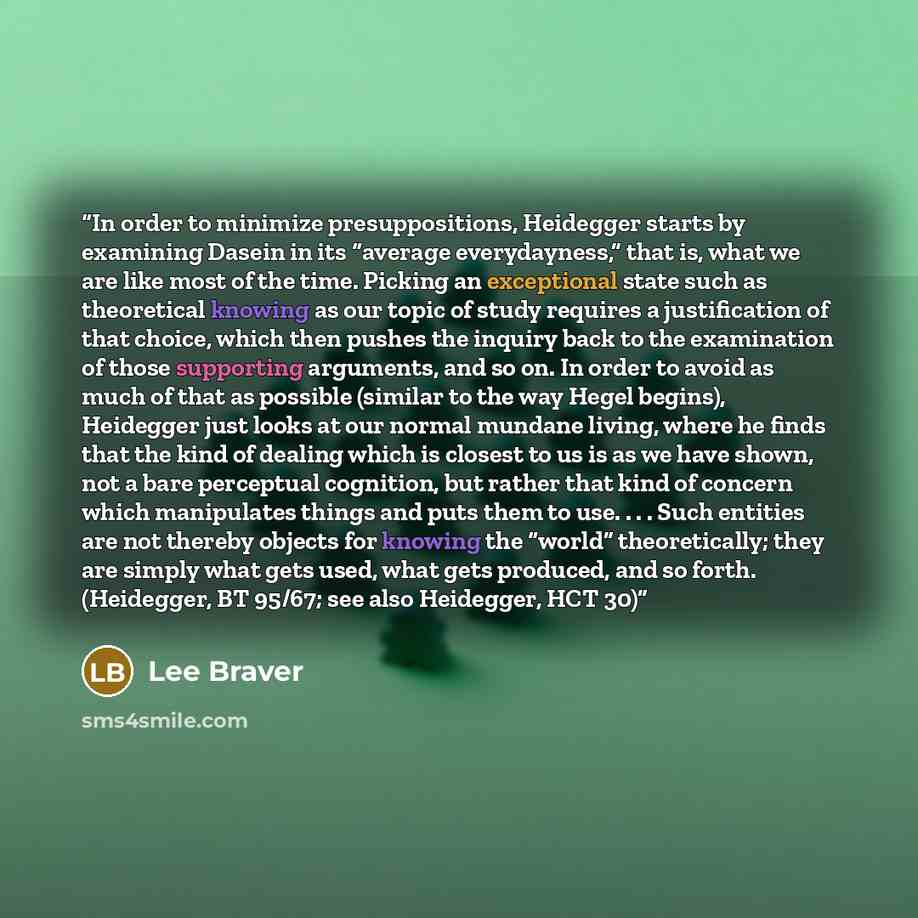 “In order to minimize presuppositions, Heidegger starts by examining Dasein in its “average everydayness,” that is, what we are like most of the time. Picking an exceptional state such as theoretical knowing as our topic of study requires a justification of that choice, which then pushes the…” quote by Lee Braver