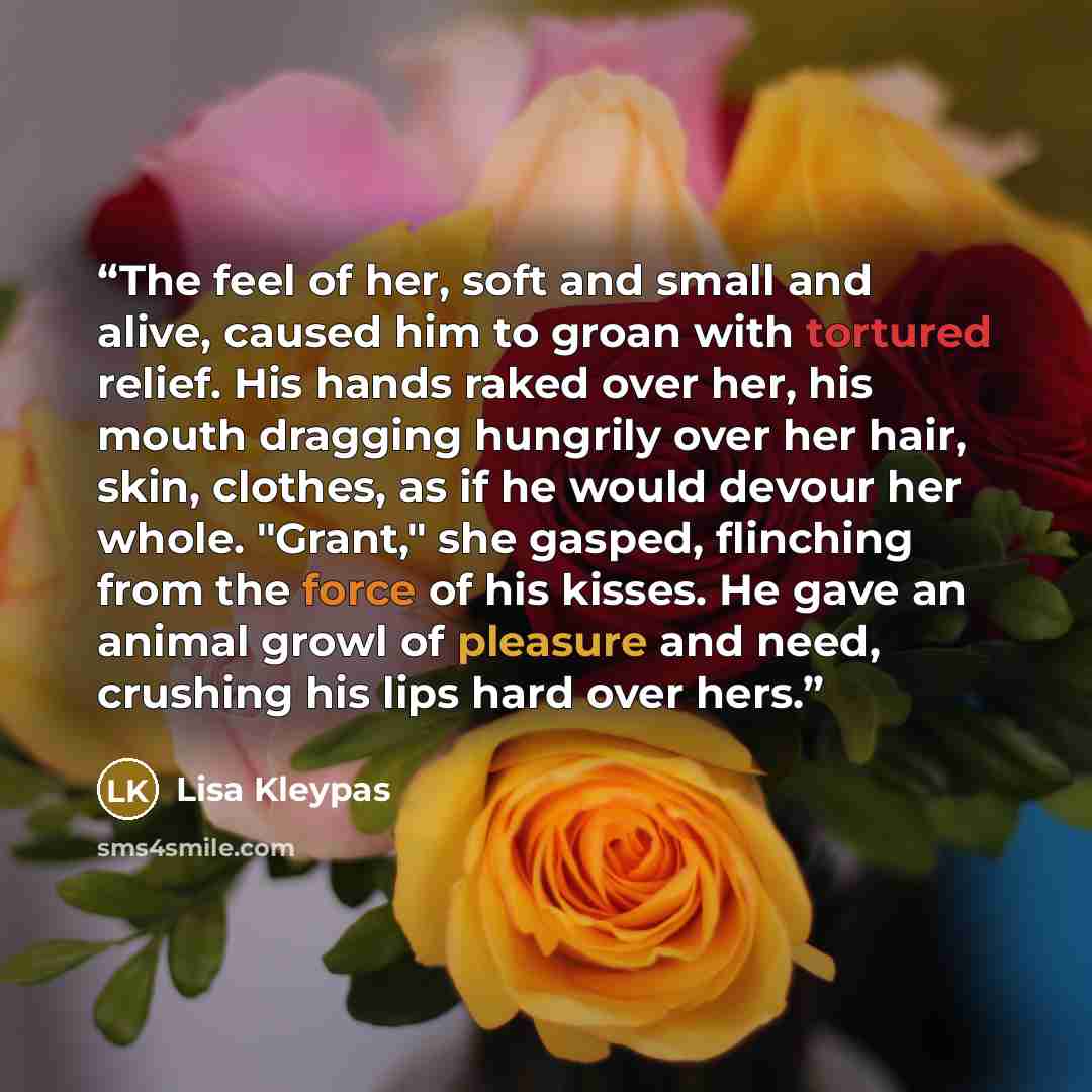 “The feel of her, soft and small and alive, caused him to groan with tortured relief. His hands raked over her, his mouth dragging hungrily over her hair, skin, clothes, as if he would devour her whole. "Grant," she gasped, flinching from the force of his kisses. He gave an animal growl of pleasure…” quote by Lisa Kleypas