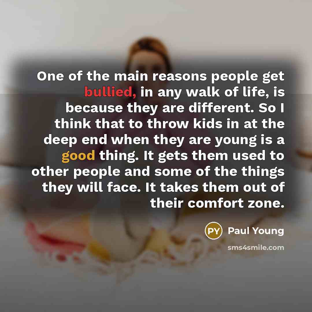 “One of the main reasons people get bullied, in any walk of life, is because they are different. So I think that to throw kids in at the deep end when they are young is a good thing. It gets them used to other people and some of the things they will face. It takes them out of their comfort zone.” quote by Paul Young