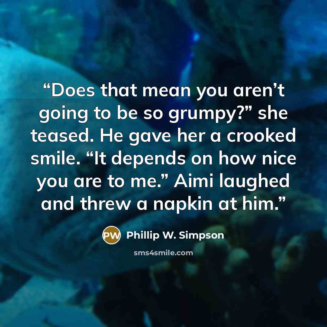 “Does that mean you aren’t going to be so grumpy?” she teased. He gave her a crooked smile. “It depends on how nice you are to me.” Aimi laughed and threw a napkin at him.” quote by Phillip W. Simpson