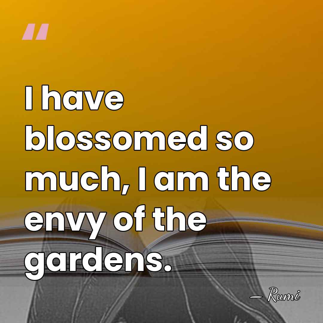 I have blossomed so much, I am the envy of the gardens. - Rumi