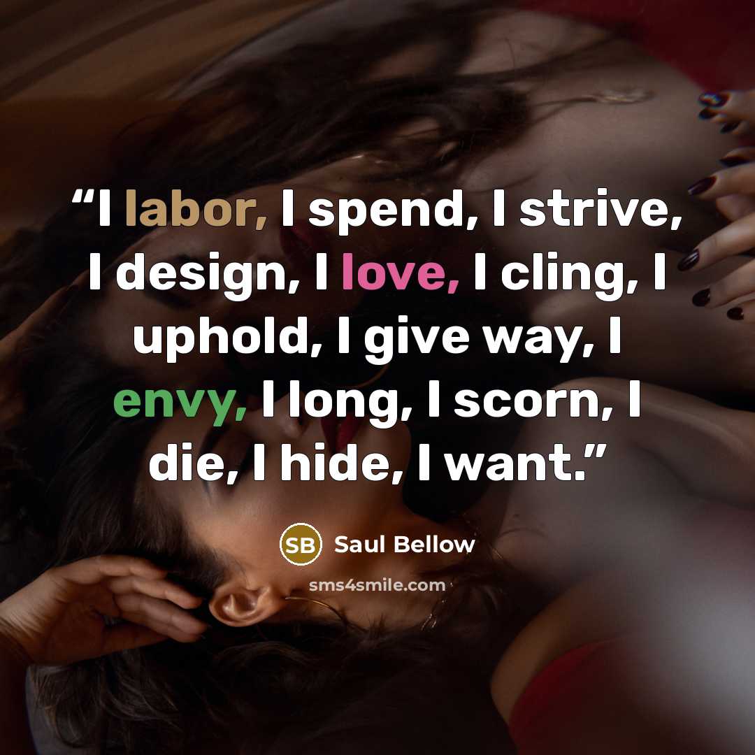 “I labor, I spend, I strive, I design, I love, I cling, I uphold, I give way, I envy, I long, I scorn, I die, I hide, I want.” quote by Saul Bellow