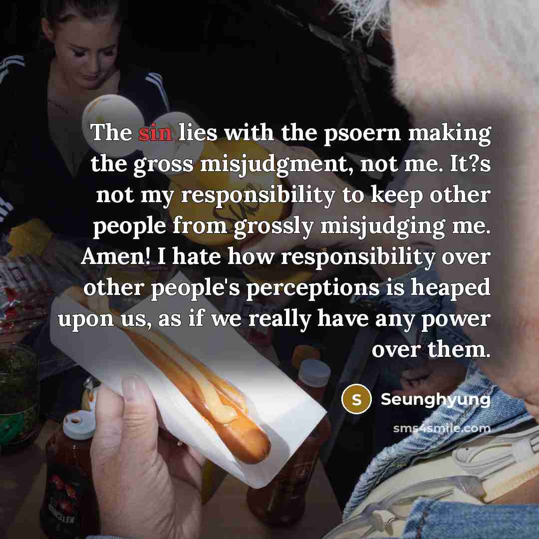 “The sin lies with the psoern making the gross misjudgment, not me. It?s not my responsibility to keep other people from grossly misjudging me. Amen! I hate how responsibility over other people's perceptions is heaped upon us, as if we really have any power over them.” quote by Seunghyung