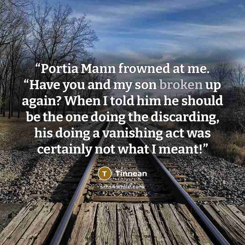 “Portia Mann frowned at me. “Have you and my son broken up again? When I told him he should be the one doing the discarding, his doing a vanishing act was certainly not what I meant!” quote by Tinnean