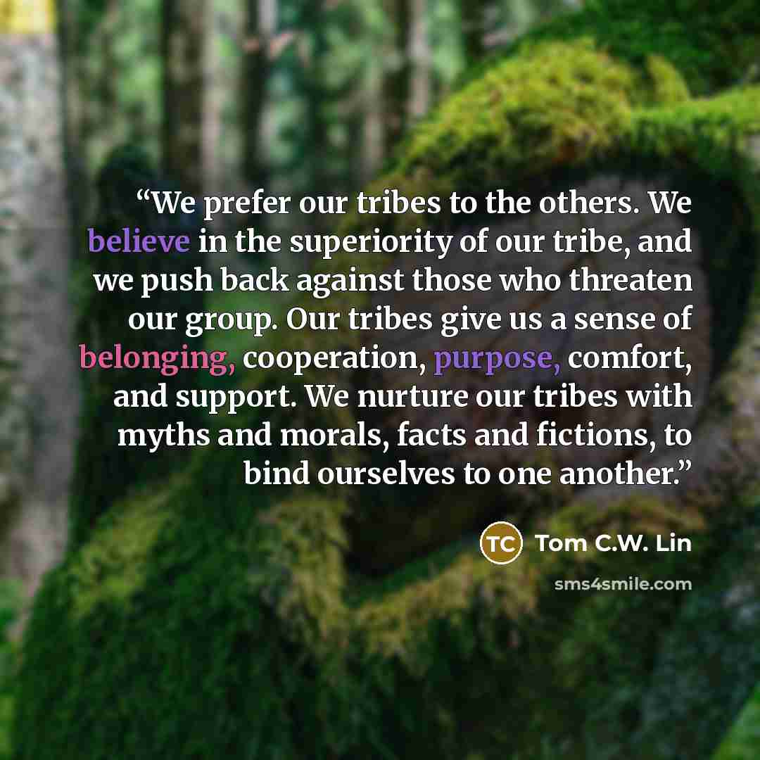 “We prefer our tribes to the others. We believe in the superiority of our tribe, and we push back against those who threaten our group. Our tribes give us a sense of belonging, cooperation, purpose, comfort, and support. We nurture our tribes with myths and morals, facts and fictions, to bind…” quote by Tom C.W. Lin