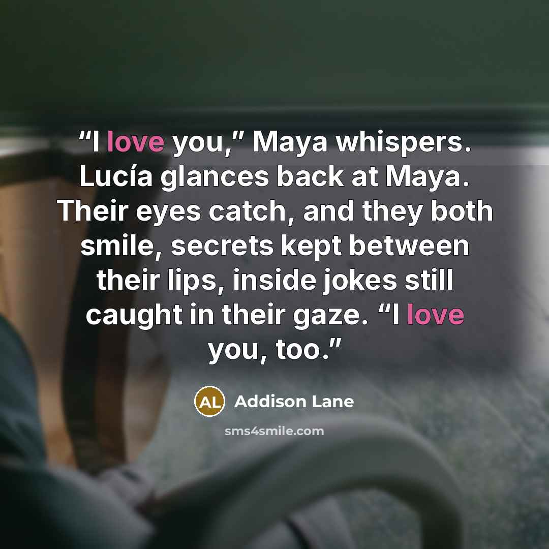 “I love you,” Maya whispers. Lucía glances back at Maya. Their eyes catch, and they both smile, secrets kept between their lips, inside jokes still caught in their gaze. “I love you, too.” quote by Addison Lane