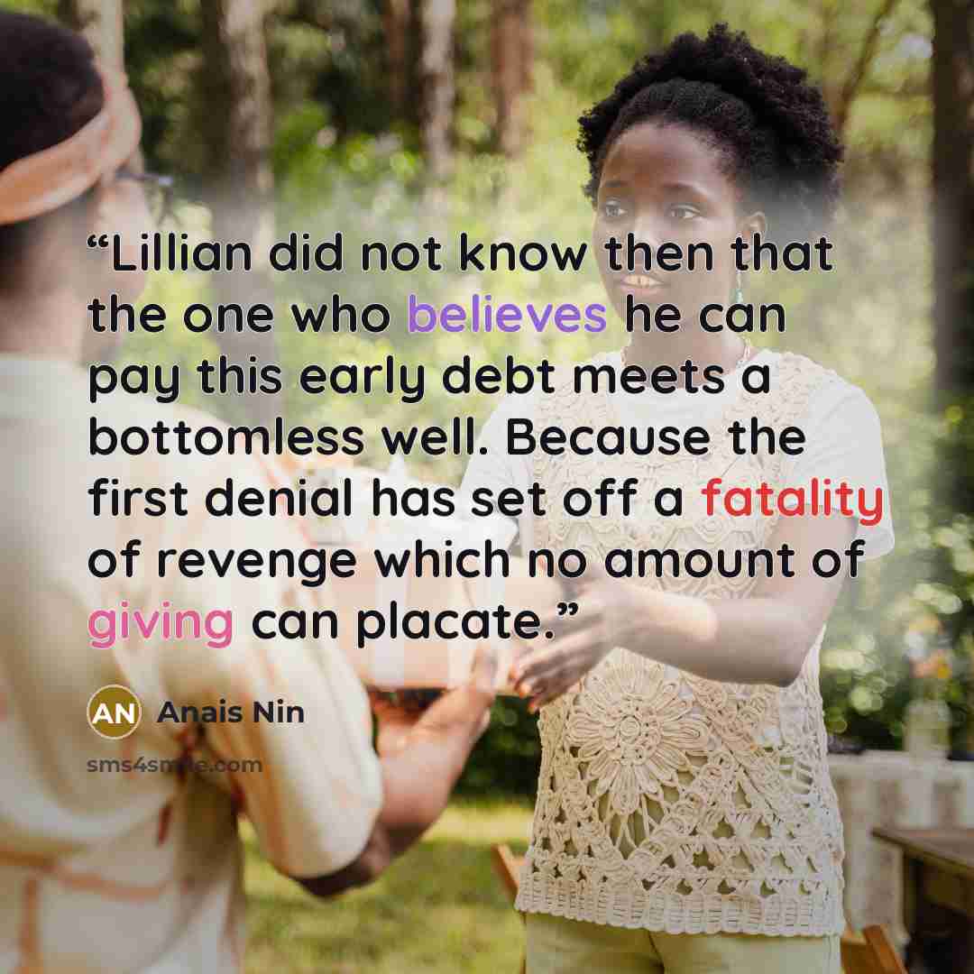“Lillian did not know then that the one who believes he can pay this early debt meets a bottomless well. Because the first denial has set off a fatality of revenge which no amount of giving can placate.” quote by Anaïs Nin