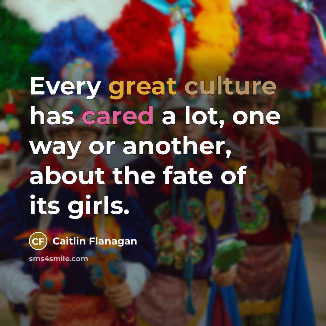 “Every great culture has cared a lot, one way or another, about the fate of its girls.” quote by Caitlin Flanagan
