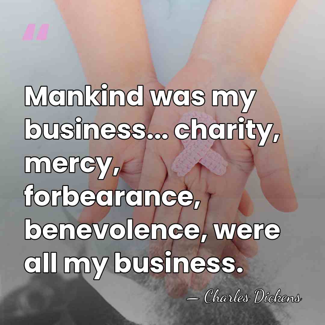 Mankind was my business... charity, mercy, forbearance, benevolence, were all my business. - Charles Dickens