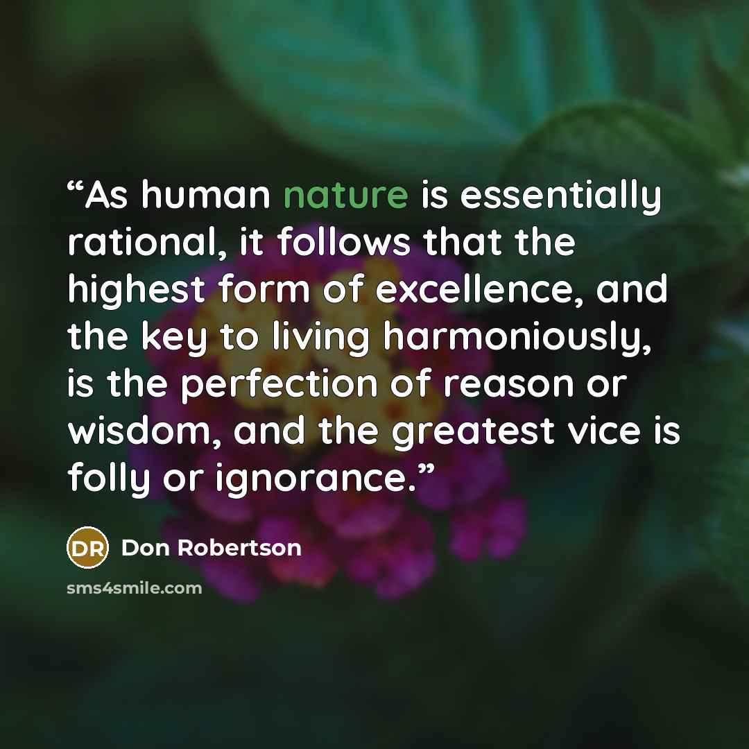 “As human nature is essentially rational, it follows that the highest form of excellence, and the key to living harmoniously, is the perfection of reason or wisdom, and the greatest vice is folly or ignorance.” quote by Don Robertson