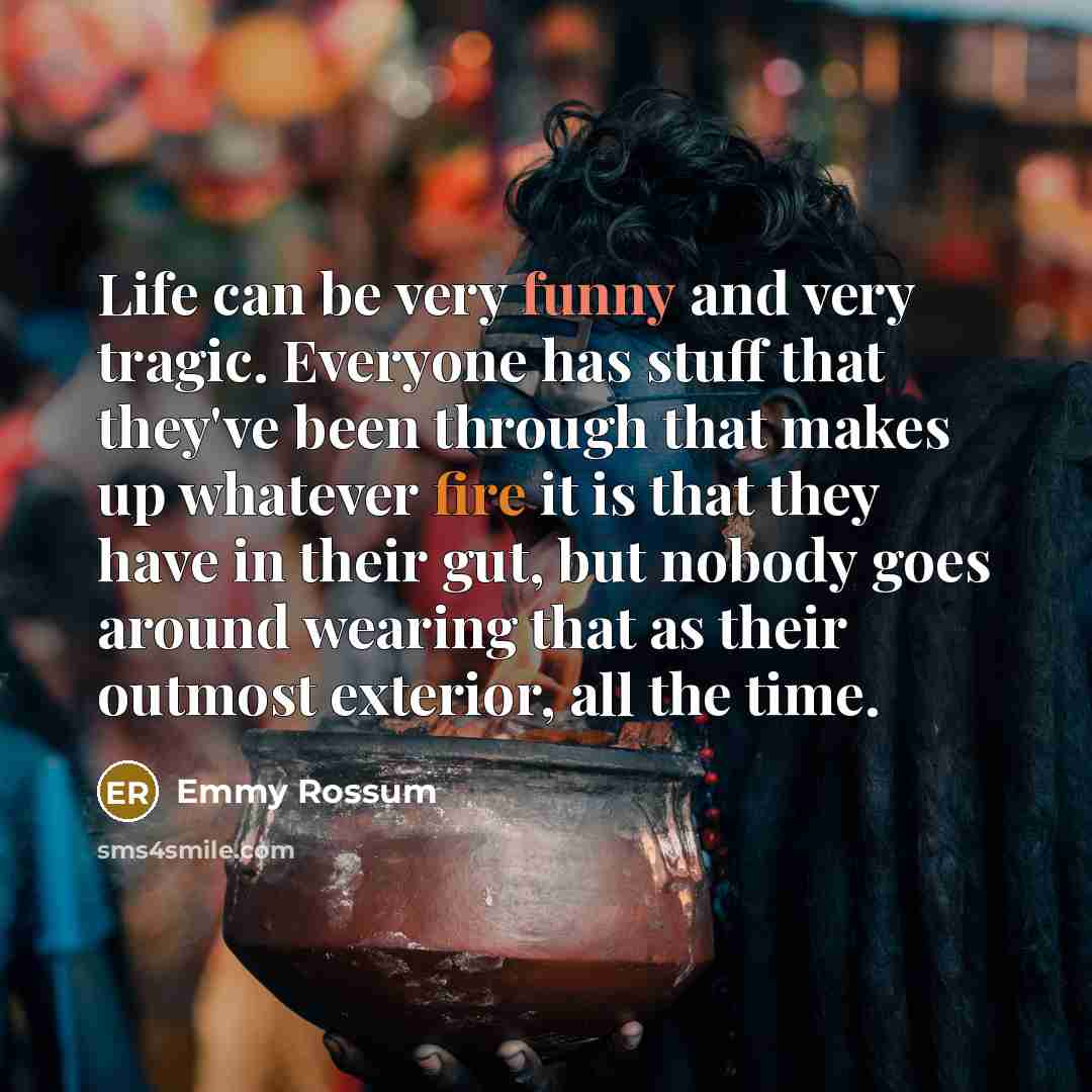 “Life can be very funny and very tragic. Everyone has stuff that they've been through that makes up whatever fire it is that they have in their gut, but nobody goes around wearing that as their outmost exterior, all the time.” quote by Emmy Rossum