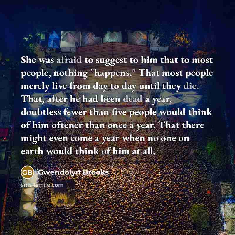 “She was afraid to suggest to him that to most people, nothing "happens." That most people merely live from day to day until they die. That, after he had been dead a year, doubtless fewer than five people would think of him oftener than once a year. That there might even come a year when no one on…” quote by Gwendolyn Brooks