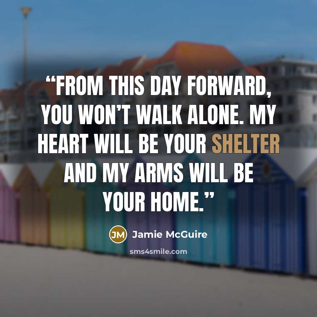 “From this day forward, you won’t walk alone. My heart will be your shelter and my arms will be your home.” quote by Jamie McGuire