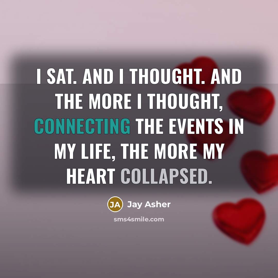 “I sat. And I thought. And the more I thought, connecting the events in my life, the more my heart collapsed.” quote by Jay Asher