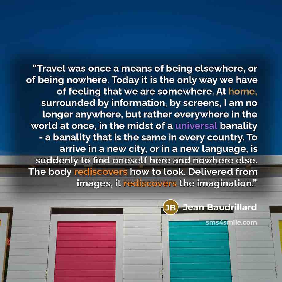 “Travel was once a means of being elsewhere, or of being nowhere. Today it is the only way we have of feeling that we are somewhere. At home, surrounded by information, by screens, I am no longer anywhere, but rather everywhere in the world at once, in the midst of a universal banality - a banality…” quote by Jean Baudrillard