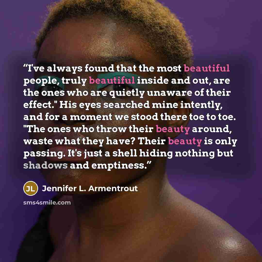 “I've always found that the most beautiful people, truly beautiful inside and out, are the ones who are quietly unaware of their effect." His eyes searched mine intently, and for a moment we stood there toe to toe. "The ones who throw their beauty around, waste what they have? Their beauty is only…” quote by Jennifer L. Armentrout