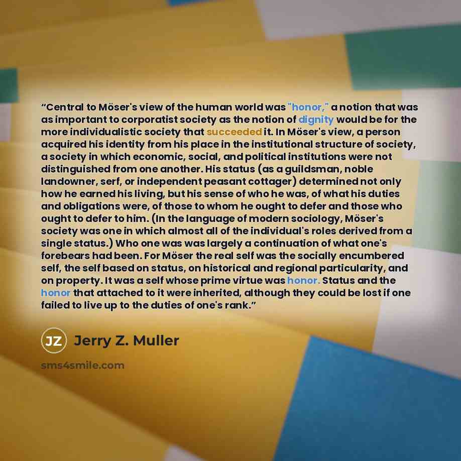 “Central to Möser's view of the human world was "honor," a notion that was as important to corporatist society as the notion of dignity would be for the more individualistic society that succeeded it. In Möser's view, a person acquired his identity from his place in the institutional structure of…” quote by Jerry Z. Muller
