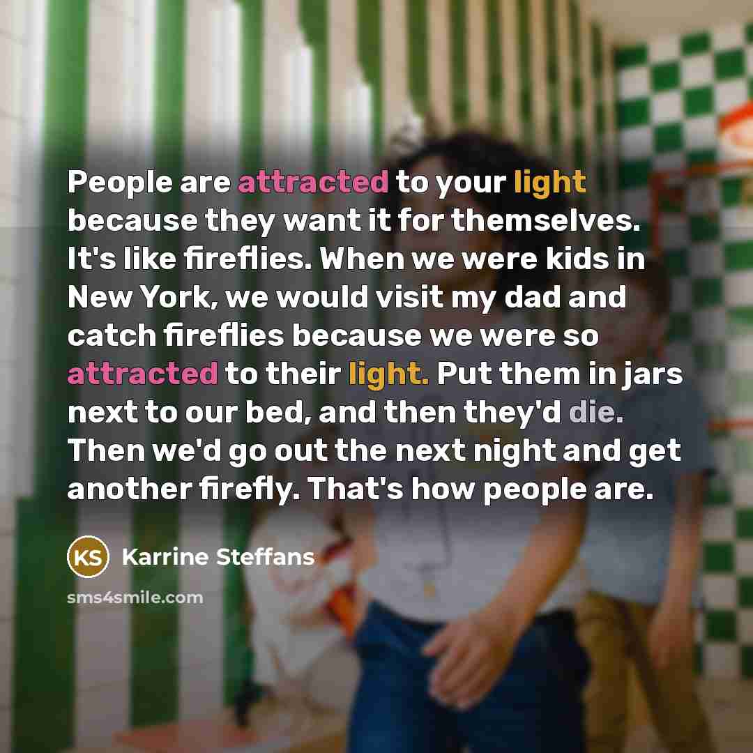 “People are attracted to your light because they want it for themselves. It's like fireflies. When we were kids in New York, we would visit my dad and catch fireflies because we were so attracted to their light. Put them in jars next to our bed, and then they'd die. Then we'd go out the next night…” quote by Karrine Steffans