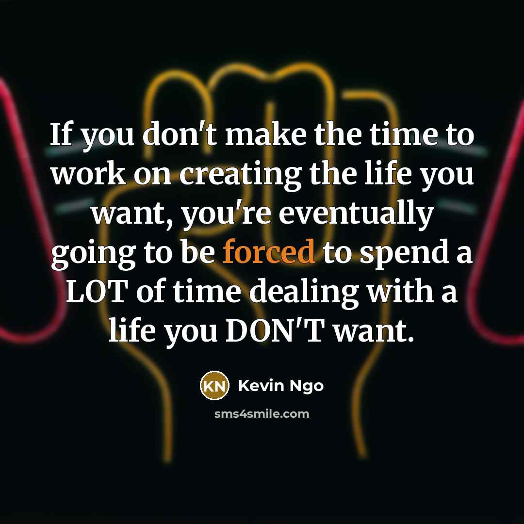 “If you don't make the time to work on creating the life you want, you're eventually going to be forced to spend a LOT of time dealing with a life you DON'T want.” quote by Kevin Ngo