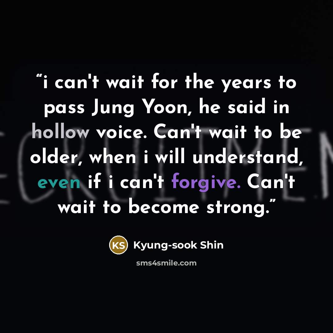 “i can't wait for the years to pass Jung Yoon, he said in hollow voice. Can't wait to be older, when i will understand, even if i can't forgive. Can't wait to become strong.” quote by Kyung-sook Shin