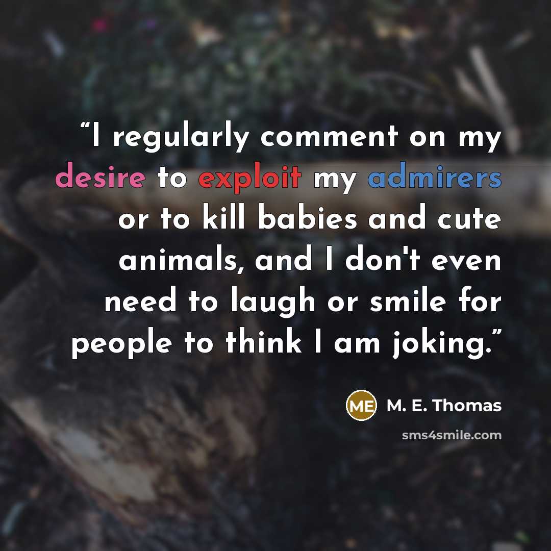 “I regularly comment on my desire to exploit my admirers or to kill babies and cute animals, and I don't even need to laugh or smile for people to think I am joking.” quote by M. E. Thomas