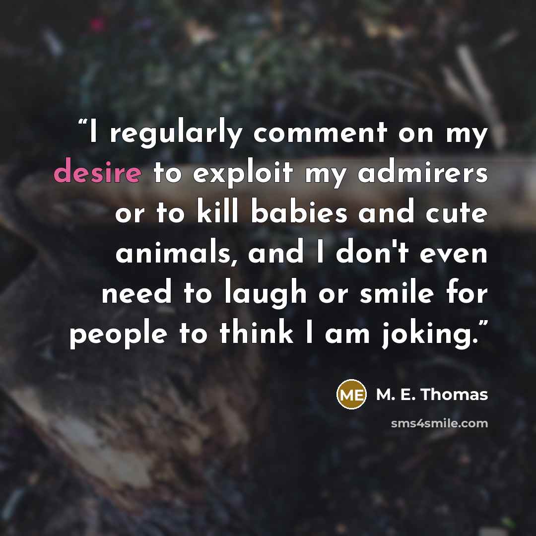 “I regularly comment on my desire to exploit my admirers or to kill babies and cute animals, and I don't even need to laugh or smile for people to think I am joking.” quote by M. E. Thomas