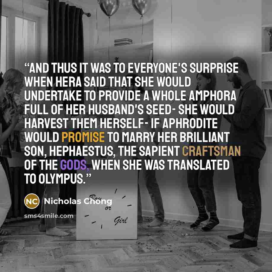 “And thus it was to everyone's surprise when Hera said that she would undertake to provide a whole amphora full of her husband's seed- she would harvest them herself- if Aphrodite would promise to marry her brilliant son, Hephaestus, the sapient Craftsman of the Gods, when she was translated to…” quote by Nicholas Chong