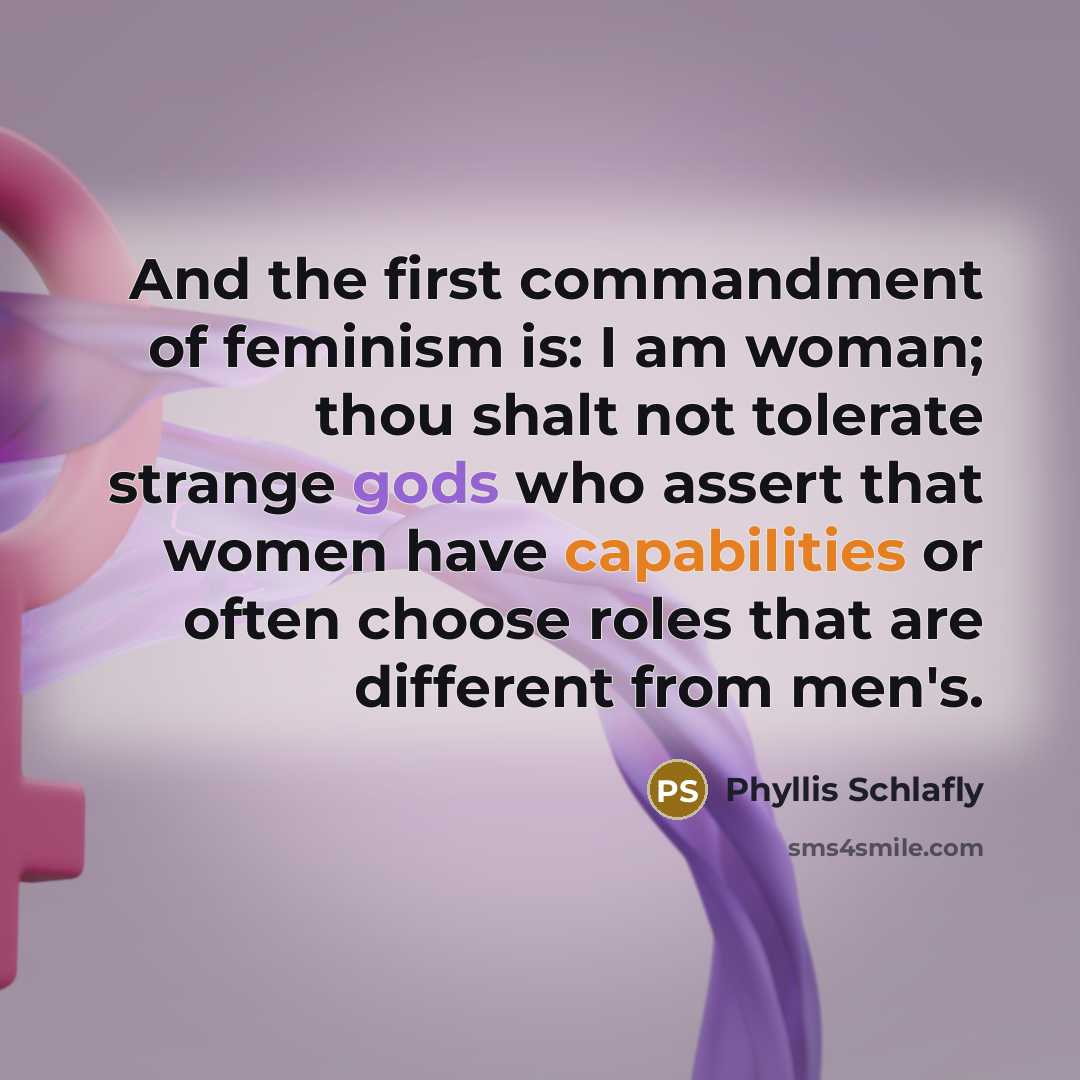 “And the first commandment of feminism is: I am woman; thou shalt not tolerate strange gods who assert that women have capabilities or often choose roles that are different from men's.” quote by Phyllis Schlafly