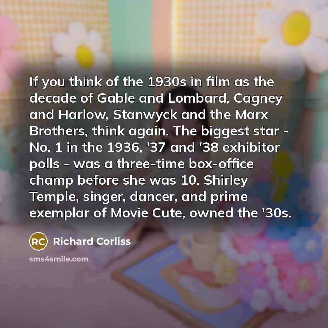 “If you think of the 1930s in film as the decade of Gable and Lombard, Cagney and Harlow, Stanwyck and the Marx Brothers, think again. The biggest star - No. 1 in the 1936, '37 and '38 exhibitor polls - was a three-time box-office champ before she was 10. Shirley Temple, singer, dancer, and prime…” quote by Richard Corliss